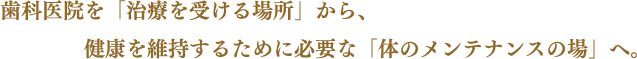 歯科医院を「治療を受ける場所」から、健康を維持するために必要な「体のメンテナンスの場」へ。